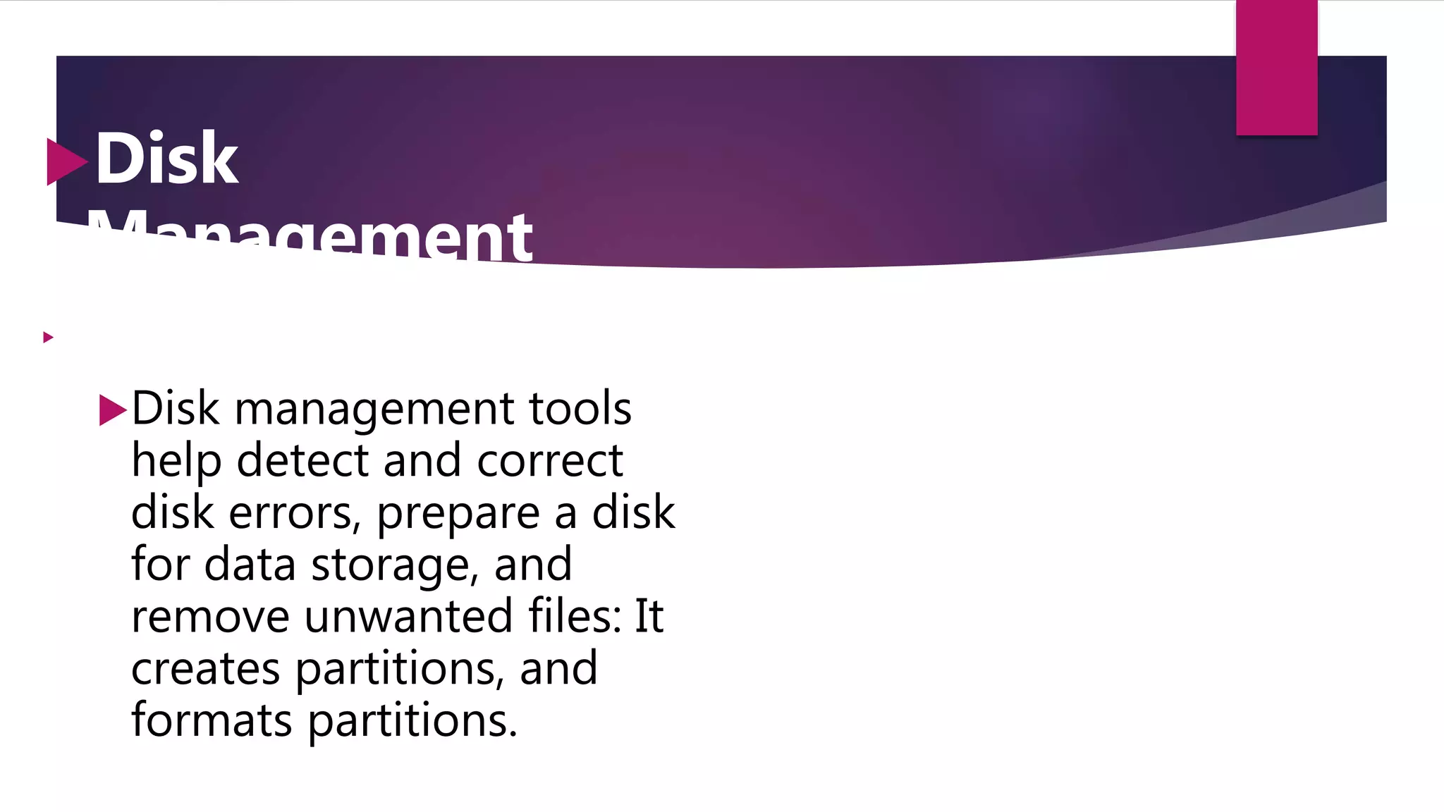 Disk
Management

Disk management tools
help detect and correct
disk errors, prepare a disk
for data storage, and
remove unwanted files: It
creates partitions, and
formats partitions.
 