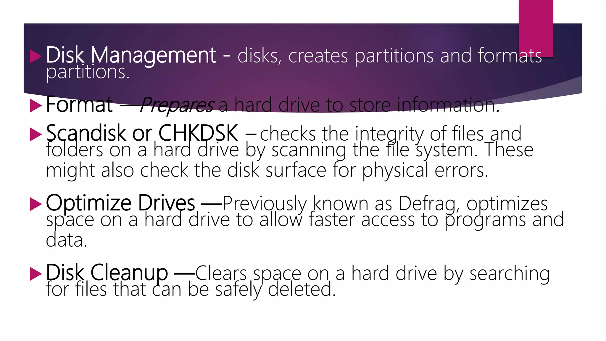 Disk Management - disks, creates partitions and formats
partitions.
Format —Prepares a hard drive to store information.
Scandisk or CHKDSK – checks the integrity of files and
folders on a hard drive by scanning the file system. These
might also check the disk surface for physical errors.
Optimize Drives —Previously known as Defrag, optimizes
space on a hard drive to allow faster access to programs and
data.
Disk Cleanup —Clears space on a hard drive by searching
for files that can be safely deleted.
 