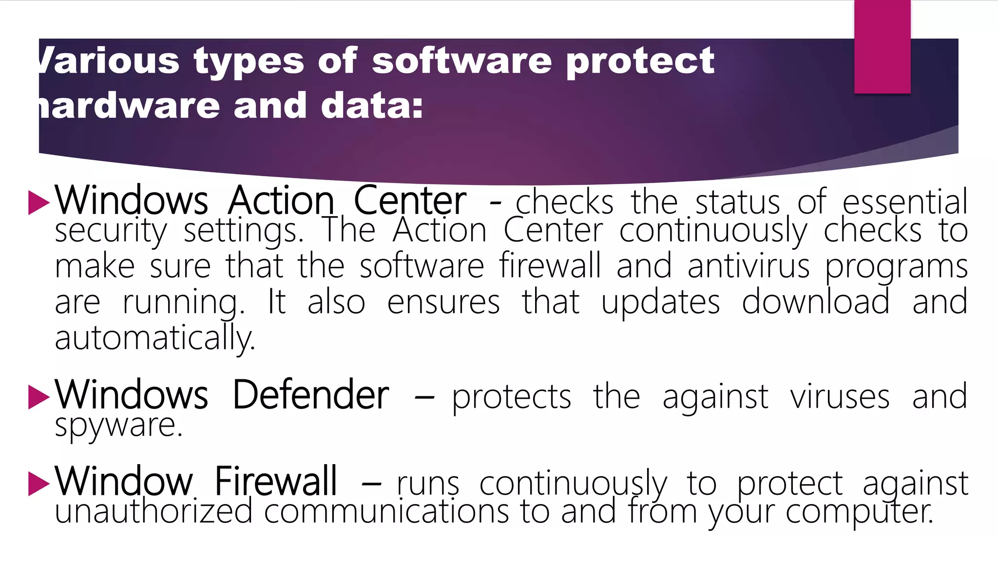 Various types of software protect
hardware and data:
Windows Action Center - checks the status of essential
security settings. The Action Center continuously checks to
make sure that the software firewall and antivirus programs
are running. It also ensures that updates download and
automatically.
Windows Defender – protects the against viruses and
spyware.
Window Firewall – runs continuously to protect against
unauthorized communications to and from your computer.
 