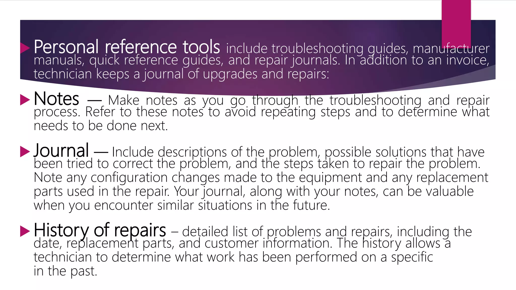  Personal reference tools include troubleshooting guides, manufacturer
manuals, quick reference guides, and repair journals. In addition to an invoice,
technician keeps a journal of upgrades and repairs:
 Notes — Make notes as you go through the troubleshooting and repair
process. Refer to these notes to avoid repeating steps and to determine what
needs to be done next.
 Journal — Include descriptions of the problem, possible solutions that have
been tried to correct the problem, and the steps taken to repair the problem.
Note any configuration changes made to the equipment and any replacement
parts used in the repair. Your journal, along with your notes, can be valuable
when you encounter similar situations in the future.
 History of repairs – detailed list of problems and repairs, including the
date, replacement parts, and customer information. The history allows a
technician to determine what work has been performed on a specific
in the past.
 