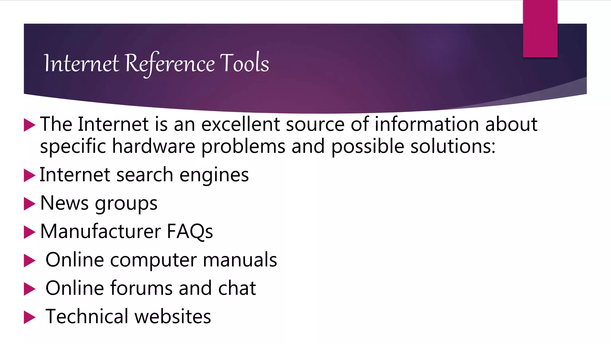 Internet Reference Tools
 The Internet is an excellent source of information about
specific hardware problems and possible solutions:
 Internet search engines
 News groups
 Manufacturer FAQs
 Online computer manuals
 Online forums and chat
 Technical websites
 