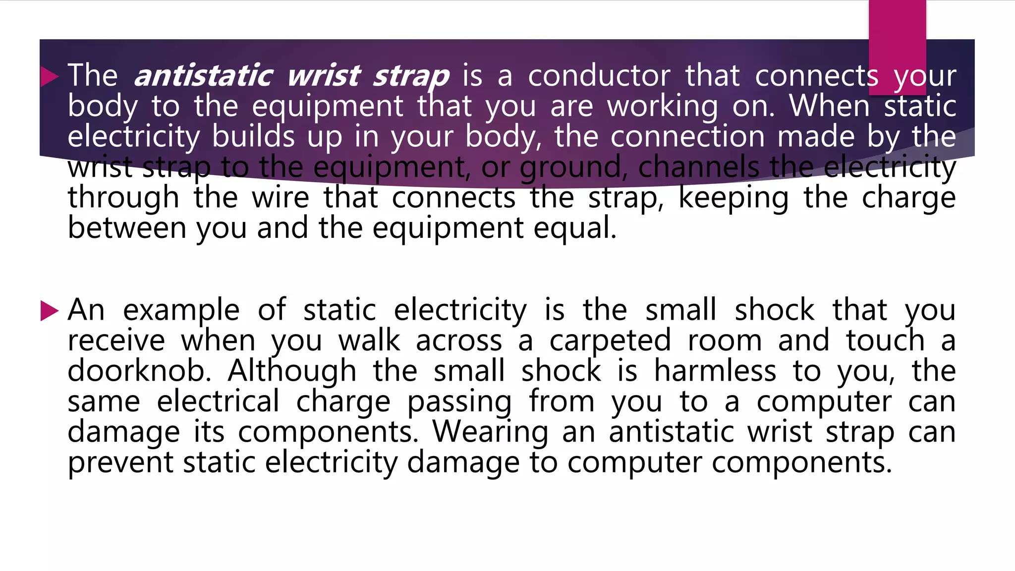  The antistatic wrist strap is a conductor that connects your
body to the equipment that you are working on. When static
electricity builds up in your body, the connection made by the
wrist strap to the equipment, or ground, channels the electricity
through the wire that connects the strap, keeping the charge
between you and the equipment equal.
 An example of static electricity is the small shock that you
receive when you walk across a carpeted room and touch a
doorknob. Although the small shock is harmless to you, the
same electrical charge passing from you to a computer can
damage its components. Wearing an antistatic wrist strap can
prevent static electricity damage to computer components.
 