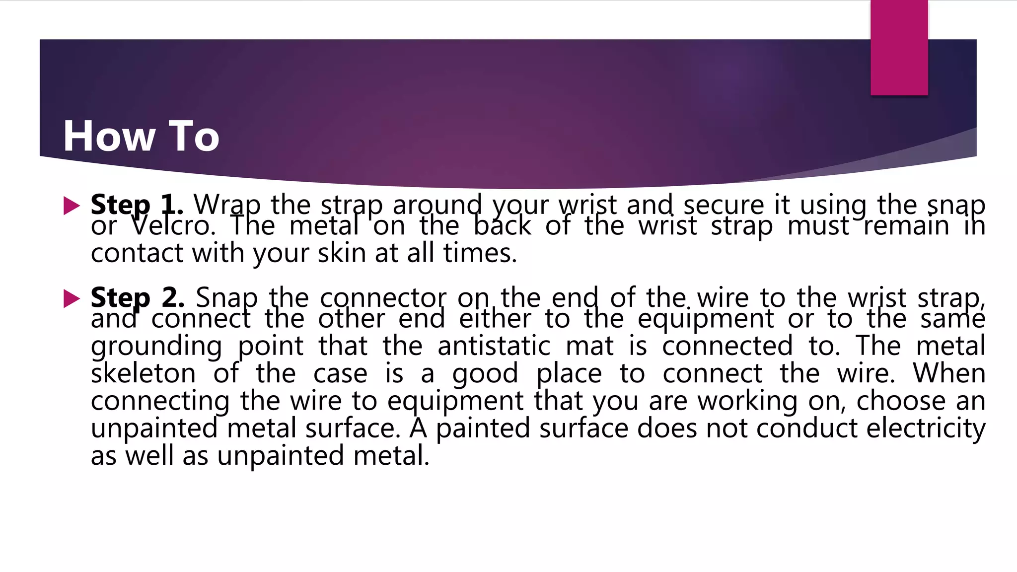 How To
 Step 1. Wrap the strap around your wrist and secure it using the snap
or Velcro. The metal on the back of the wrist strap must remain in
contact with your skin at all times.
 Step 2. Snap the connector on the end of the wire to the wrist strap,
and connect the other end either to the equipment or to the same
grounding point that the antistatic mat is connected to. The metal
skeleton of the case is a good place to connect the wire. When
connecting the wire to equipment that you are working on, choose an
unpainted metal surface. A painted surface does not conduct electricity
as well as unpainted metal.
 