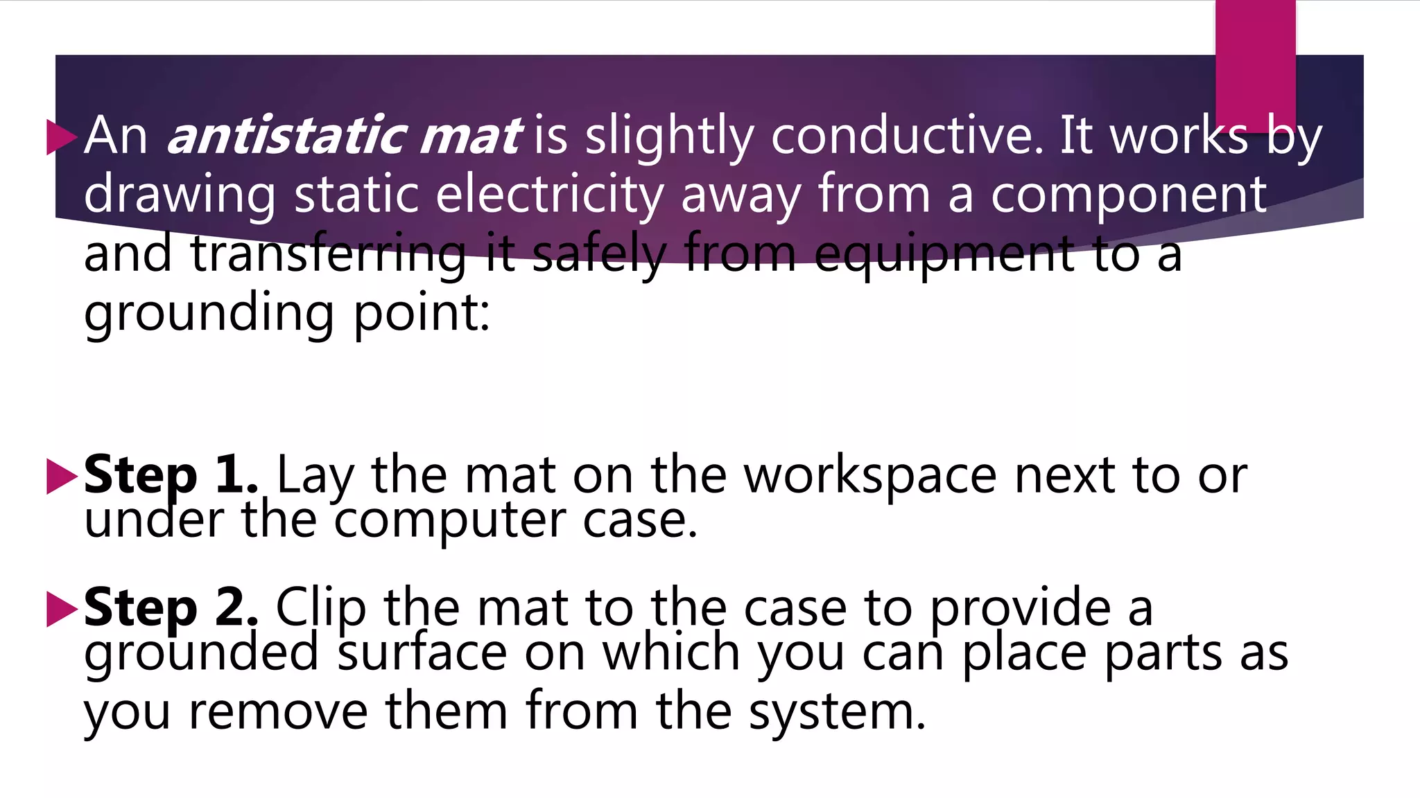 An antistatic mat is slightly conductive. It works by
drawing static electricity away from a component
and transferring it safely from equipment to a
grounding point:
Step 1. Lay the mat on the workspace next to or
under the computer case.
Step 2. Clip the mat to the case to provide a
grounded surface on which you can place parts as
you remove them from the system.
 