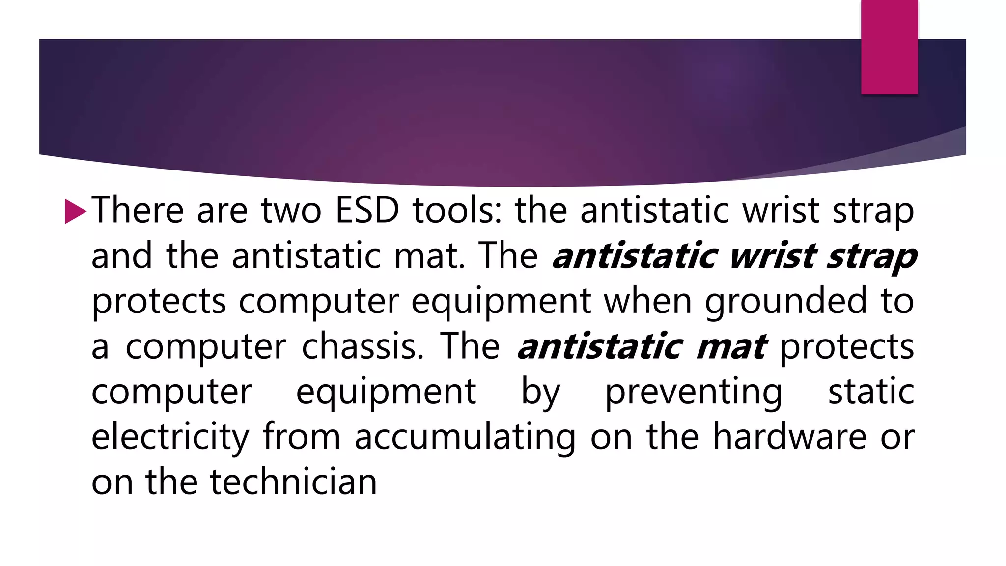 There are two ESD tools: the antistatic wrist strap
and the antistatic mat. The antistatic wrist strap
protects computer equipment when grounded to
a computer chassis. The antistatic mat protects
computer equipment by preventing static
electricity from accumulating on the hardware or
on the technician
 