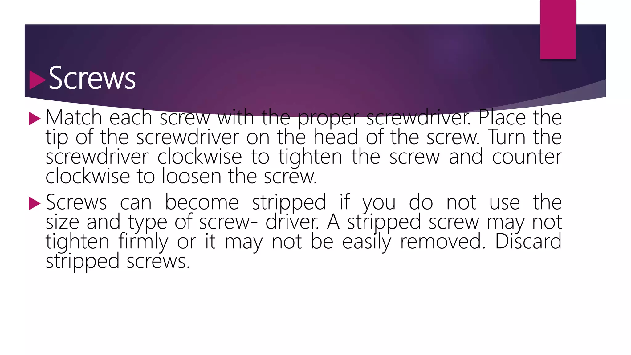 Screws
 Match each screw with the proper screwdriver. Place the
tip of the screwdriver on the head of the screw. Turn the
screwdriver clockwise to tighten the screw and counter
clockwise to loosen the screw.
 Screws can become stripped if you do not use the
size and type of screw- driver. A stripped screw may not
tighten firmly or it may not be easily removed. Discard
stripped screws.
 