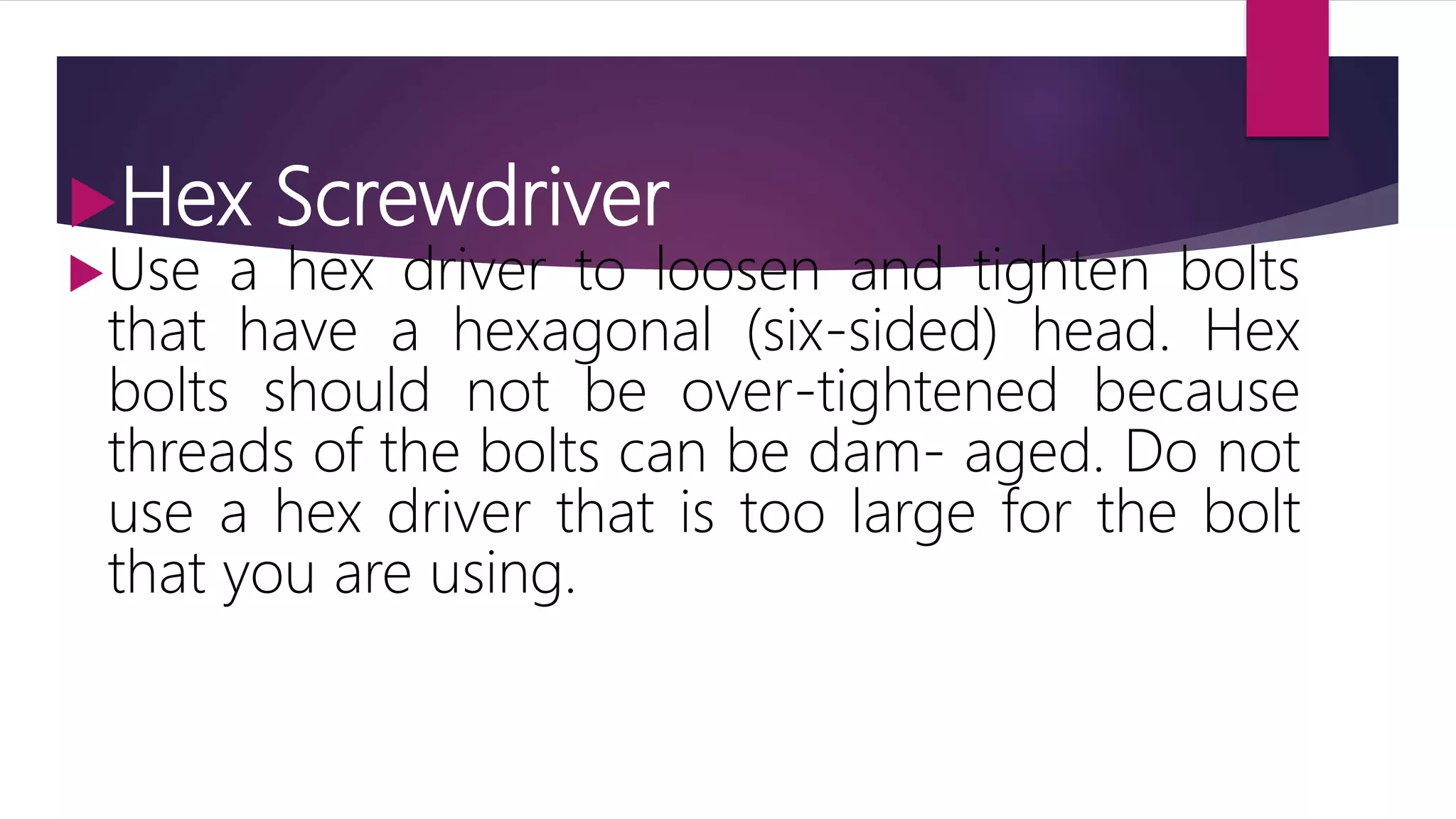 Hex Screwdriver
Use a hex driver to loosen and tighten bolts
that have a hexagonal (six-sided) head. Hex
bolts should not be over-tightened because
threads of the bolts can be dam- aged. Do not
use a hex driver that is too large for the bolt
that you are using.
 