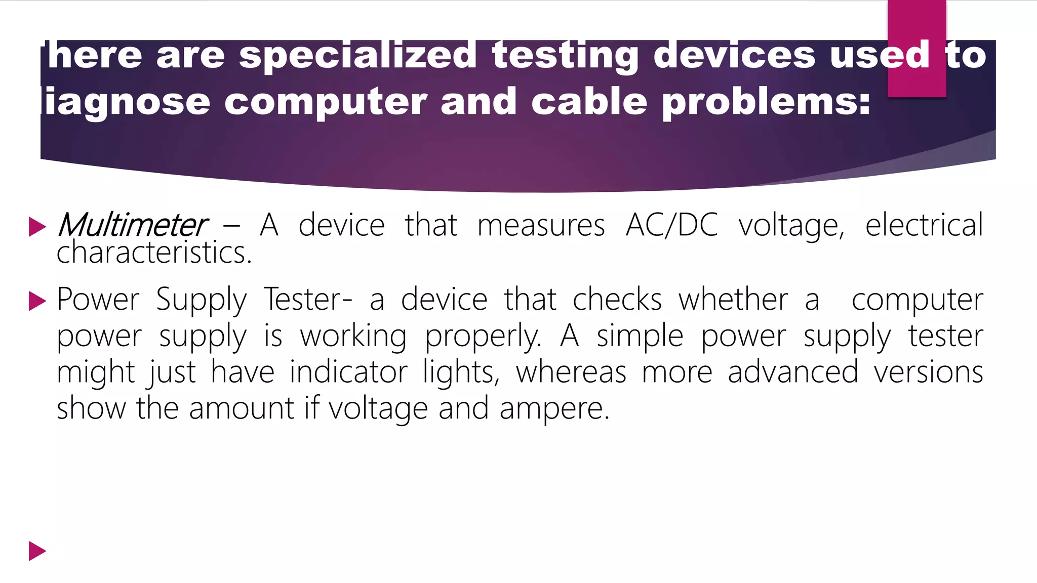 There are specialized testing devices used to
diagnose computer and cable problems:
 Multimeter – A device that measures AC/DC voltage, electrical
characteristics.
 Power Supply Tester- a device that checks whether a computer
power supply is working properly. A simple power supply tester
might just have indicator lights, whereas more advanced versions
show the amount if voltage and ampere.

 