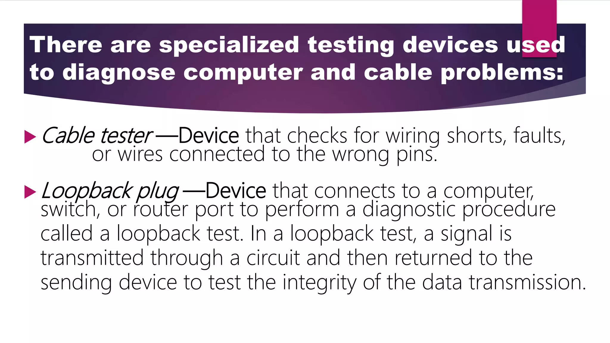 There are specialized testing devices used
to diagnose computer and cable problems:
 Cable tester —Device that checks for wiring shorts, faults,
or wires connected to the wrong pins.
 Loopback plug —Device that connects to a computer,
switch, or router port to perform a diagnostic procedure
called a loopback test. In a loopback test, a signal is
transmitted through a circuit and then returned to the
sending device to test the integrity of the data transmission.
 