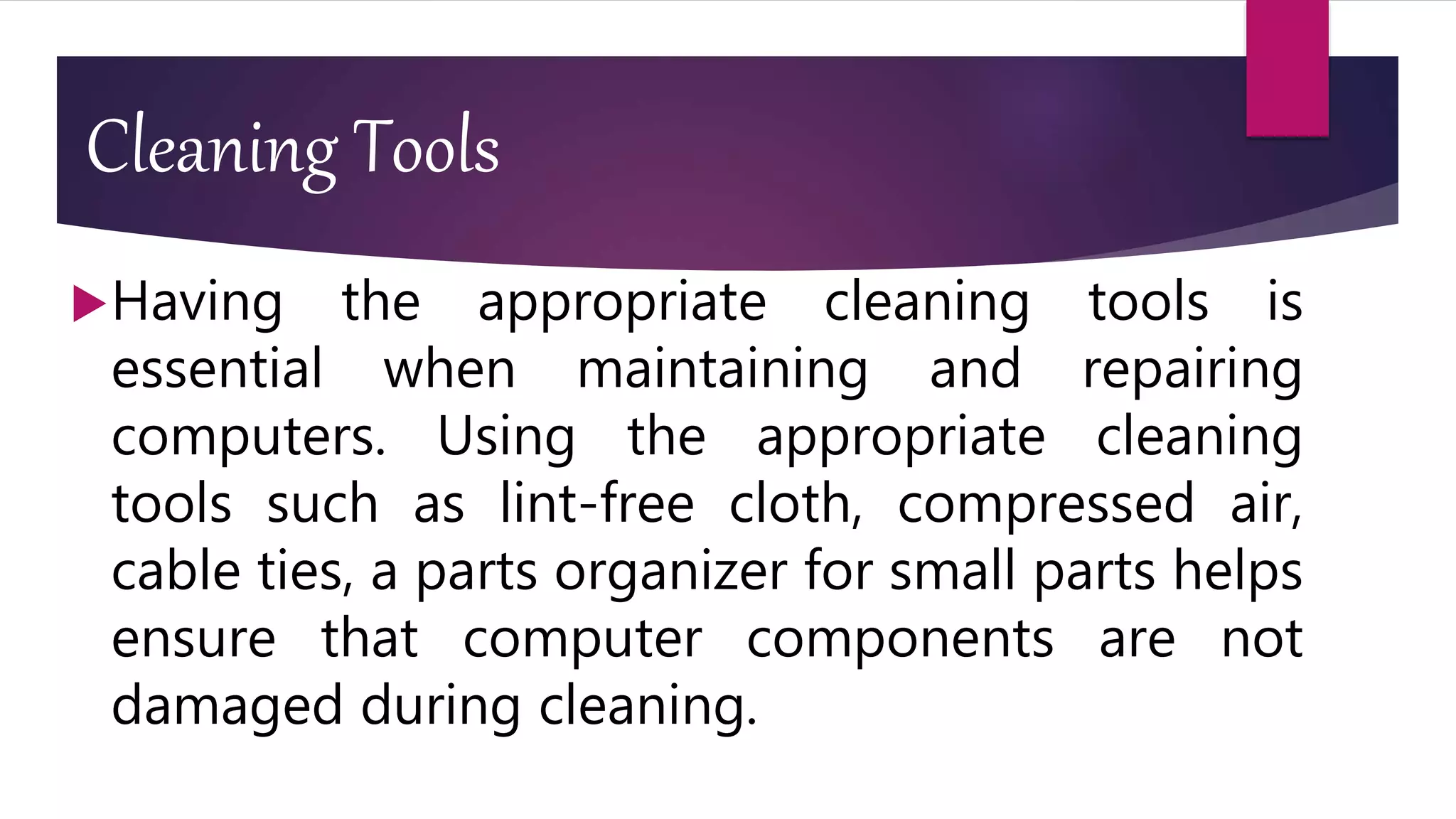 Cleaning Tools
Having the appropriate cleaning tools is
essential when maintaining and repairing
computers. Using the appropriate cleaning
tools such as lint-free cloth, compressed air,
cable ties, a parts organizer for small parts helps
ensure that computer components are not
damaged during cleaning.
 