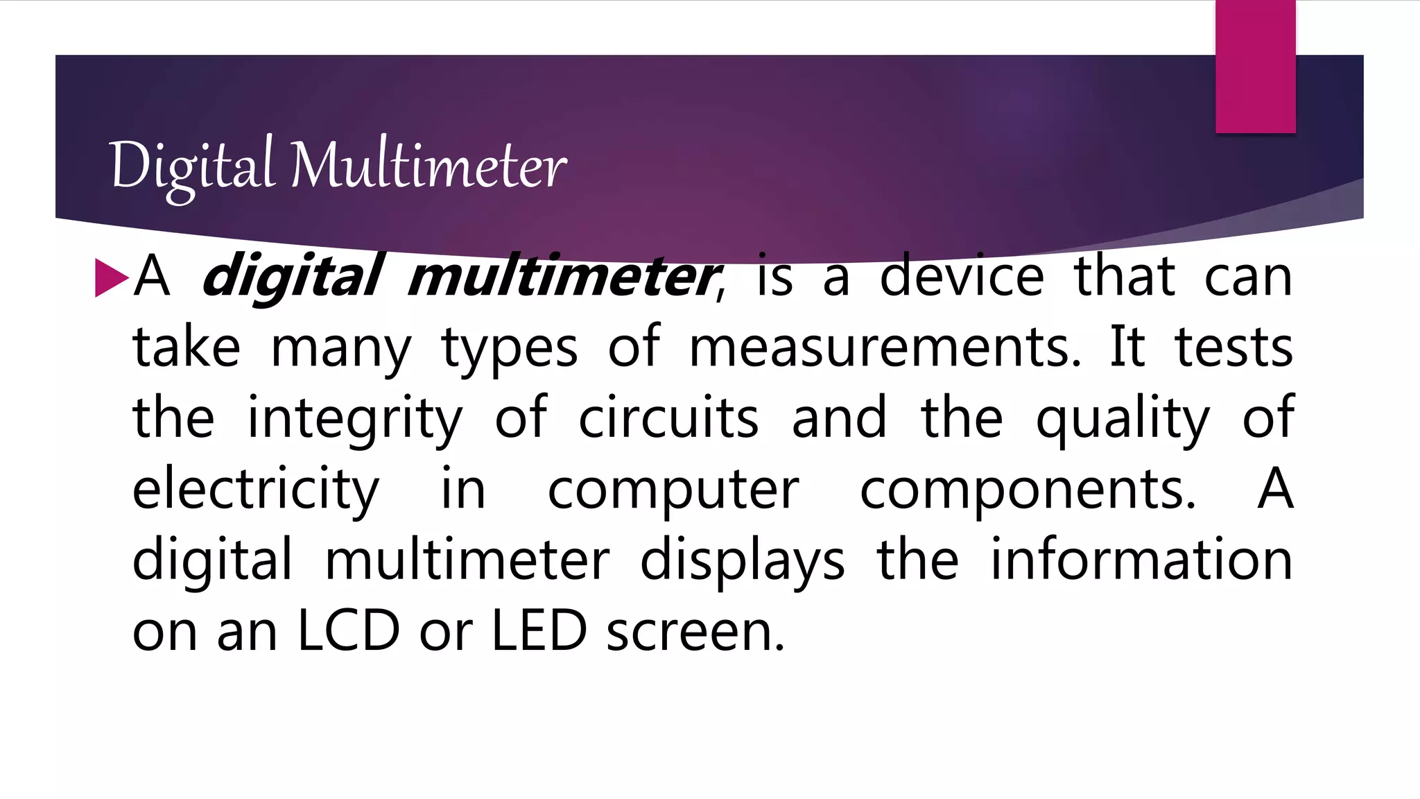 Digital Multimeter
A digital multimeter, is a device that can
take many types of measurements. It tests
the integrity of circuits and the quality of
electricity in computer components. A
digital multimeter displays the information
on an LCD or LED screen.
 