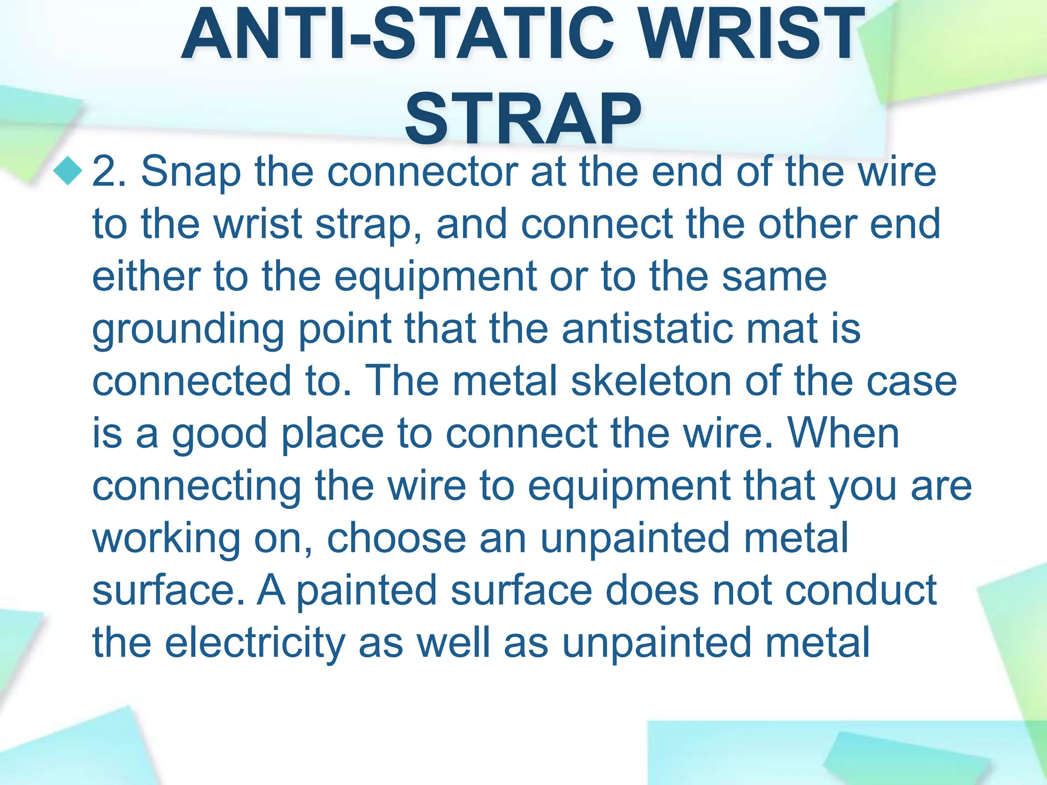 ANTI-STATIC WRIST
STRAP
2. Snap the connector at the end of the wire
to the wrist strap, and connect the other end
either to the equipment or to the same
grounding point that the antistatic mat is
connected to. The metal skeleton of the case
is a good place to connect the wire. When
connecting the wire to equipment that you are
working on, choose an unpainted metal
surface. A painted surface does not conduct
the electricity as well as unpainted metal
 