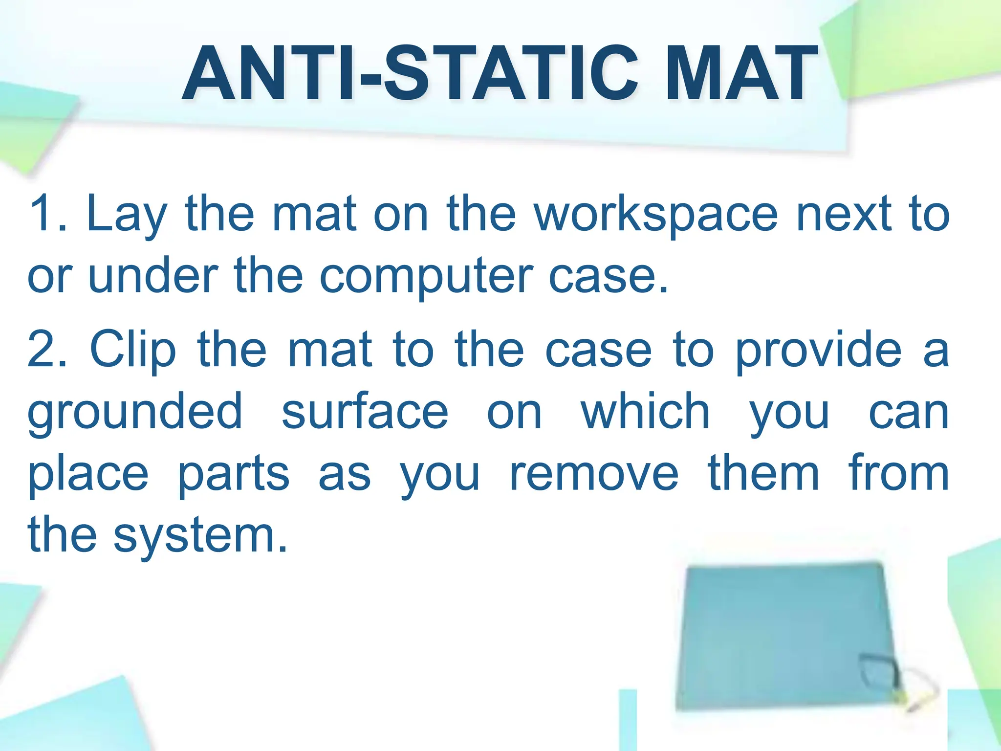 ANTI-STATIC MAT
1. Lay the mat on the workspace next to
or under the computer case.
2. Clip the mat to the case to provide a
grounded surface on which you can
place parts as you remove them from
the system.
 