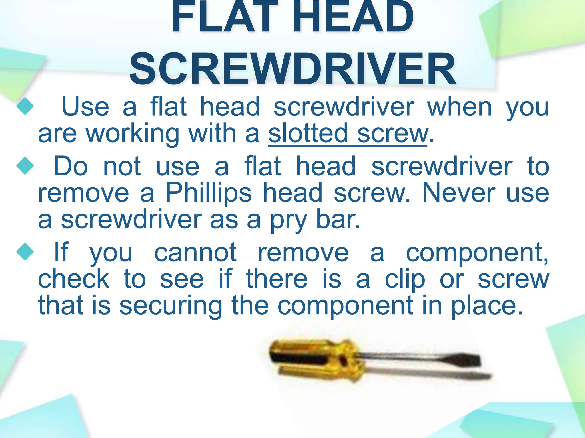 FLAT HEAD
SCREWDRIVER
Use a flat head screwdriver when you
are working with a slotted screw.
Do not use a flat head screwdriver to
remove a Phillips head screw. Never use
a screwdriver as a pry bar.
If you cannot remove a component,
check to see if there is a clip or screw
that is securing the component in place.
 