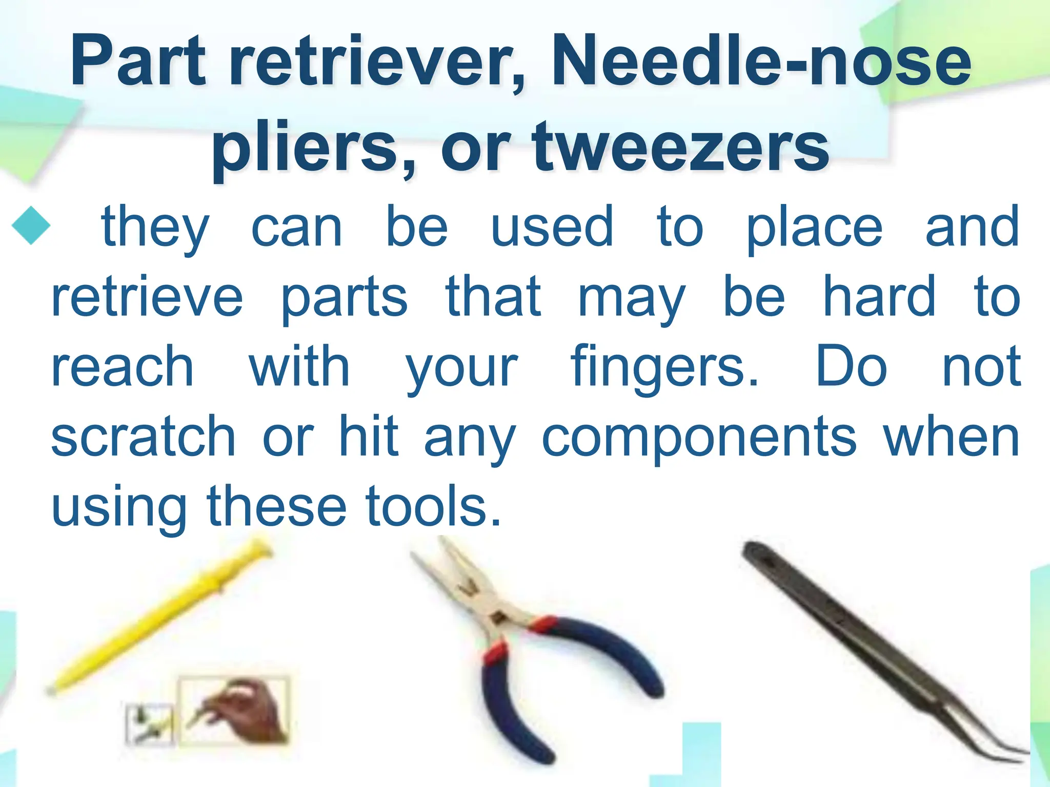 Part retriever, Needle-nose
pliers, or tweezers
they can be used to place and
retrieve parts that may be hard to
reach with your fingers. Do not
scratch or hit any components when
using these tools.
 