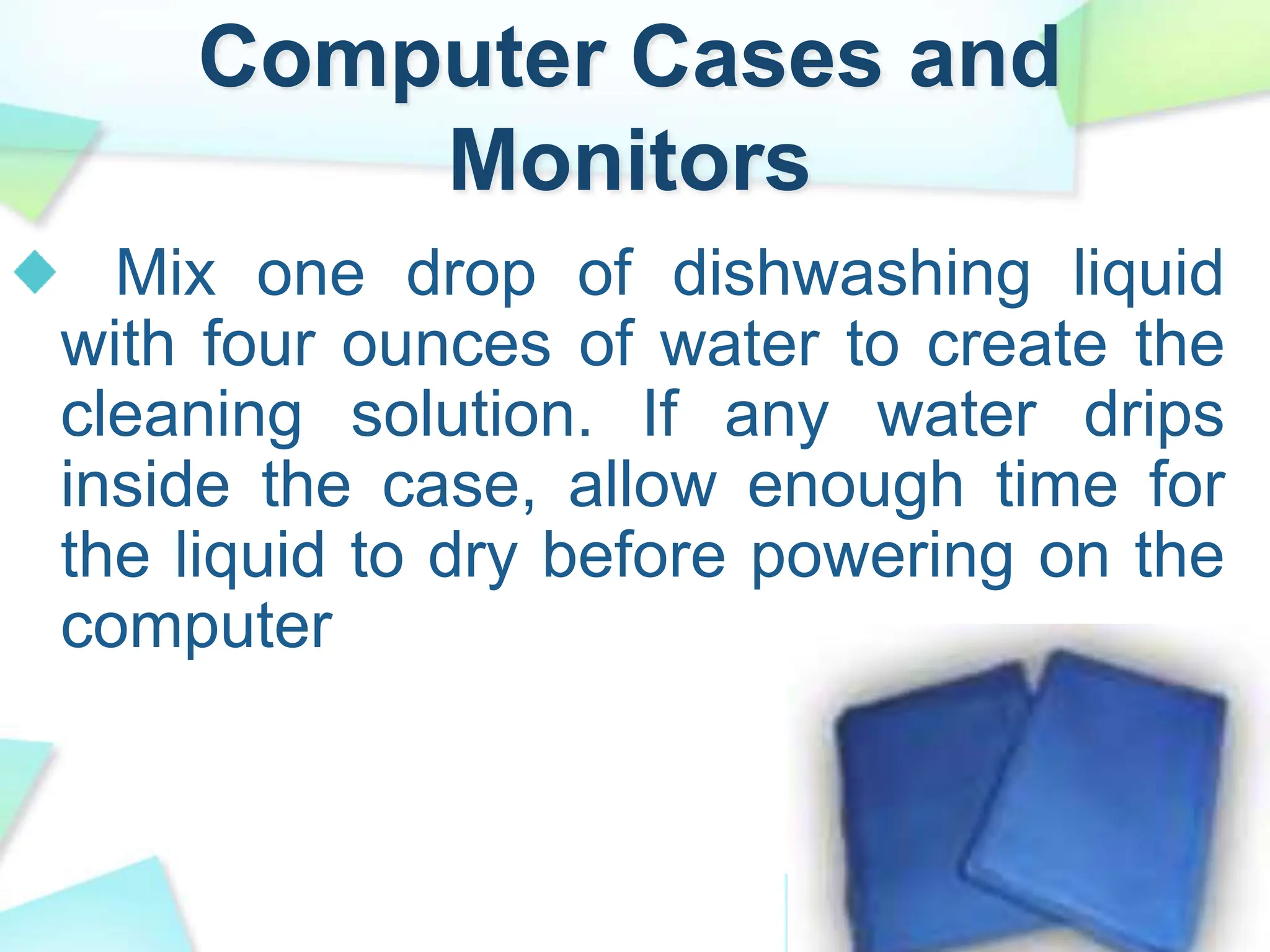 Computer Cases and
Monitors
Mix one drop of dishwashing liquid
with four ounces of water to create the
cleaning solution. If any water drips
inside the case, allow enough time for
the liquid to dry before powering on the
computer
 