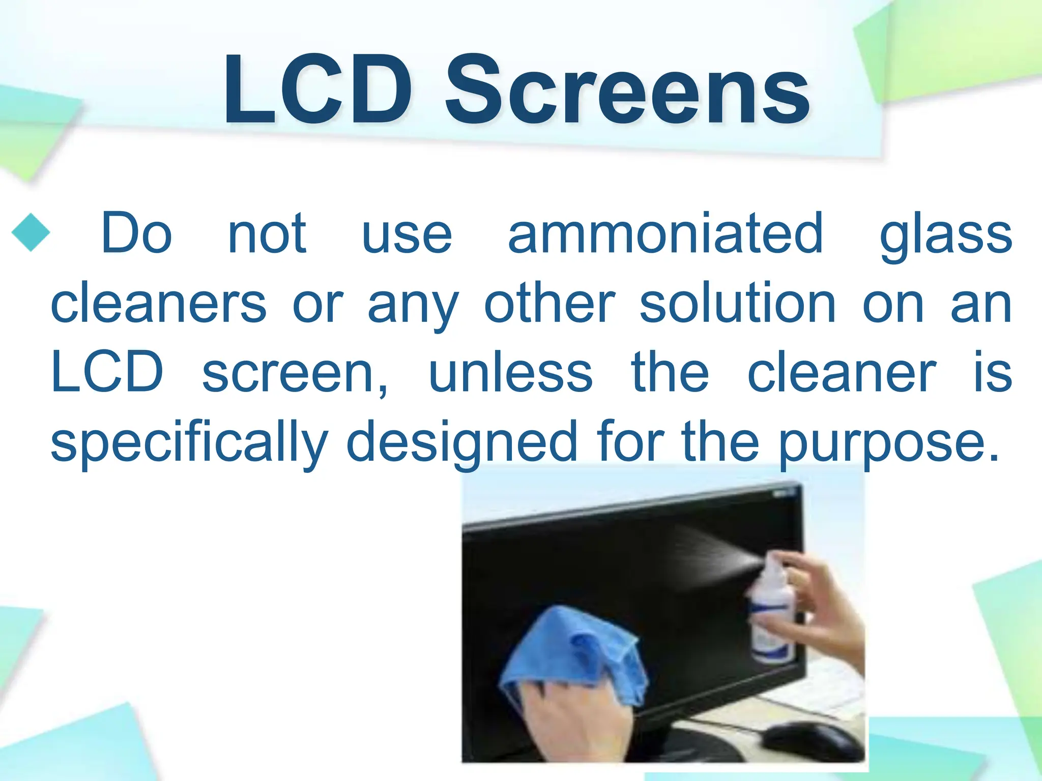 LCD Screens
Do not use ammoniated glass
cleaners or any other solution on an
LCD screen, unless the cleaner is
specifically designed for the purpose.
 