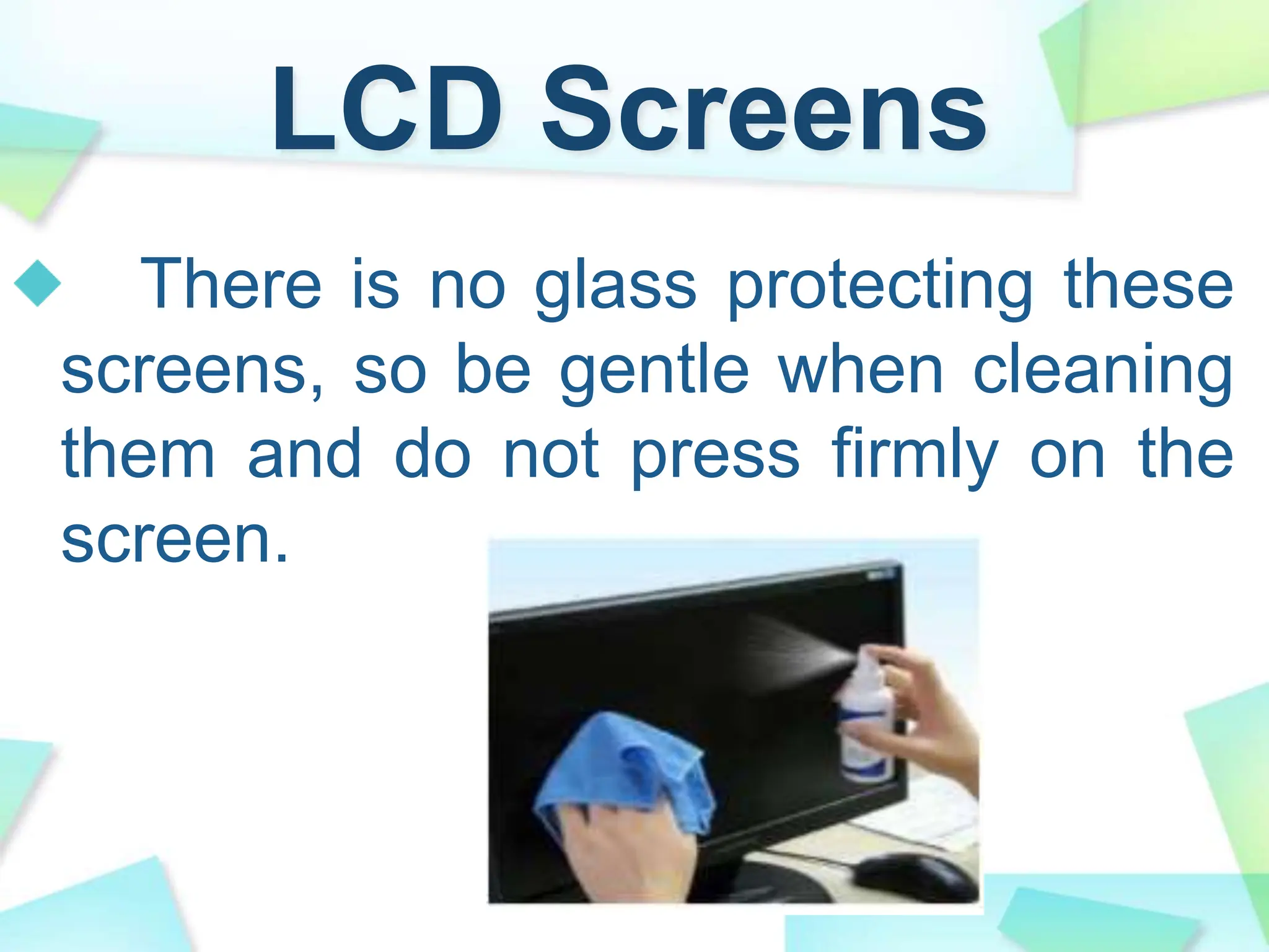 LCD Screens
There is no glass protecting these
screens, so be gentle when cleaning
them and do not press firmly on the
screen.
 