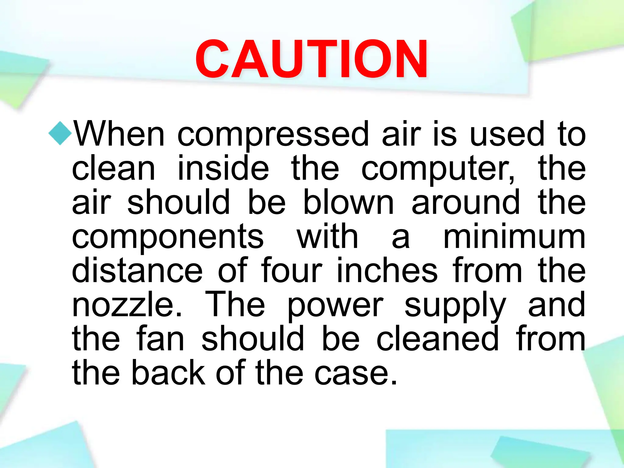 CAUTION
When compressed air is used to
clean inside the computer, the
air should be blown around the
components with a minimum
distance of four inches from the
nozzle. The power supply and
the fan should be cleaned from
the back of the case.
 