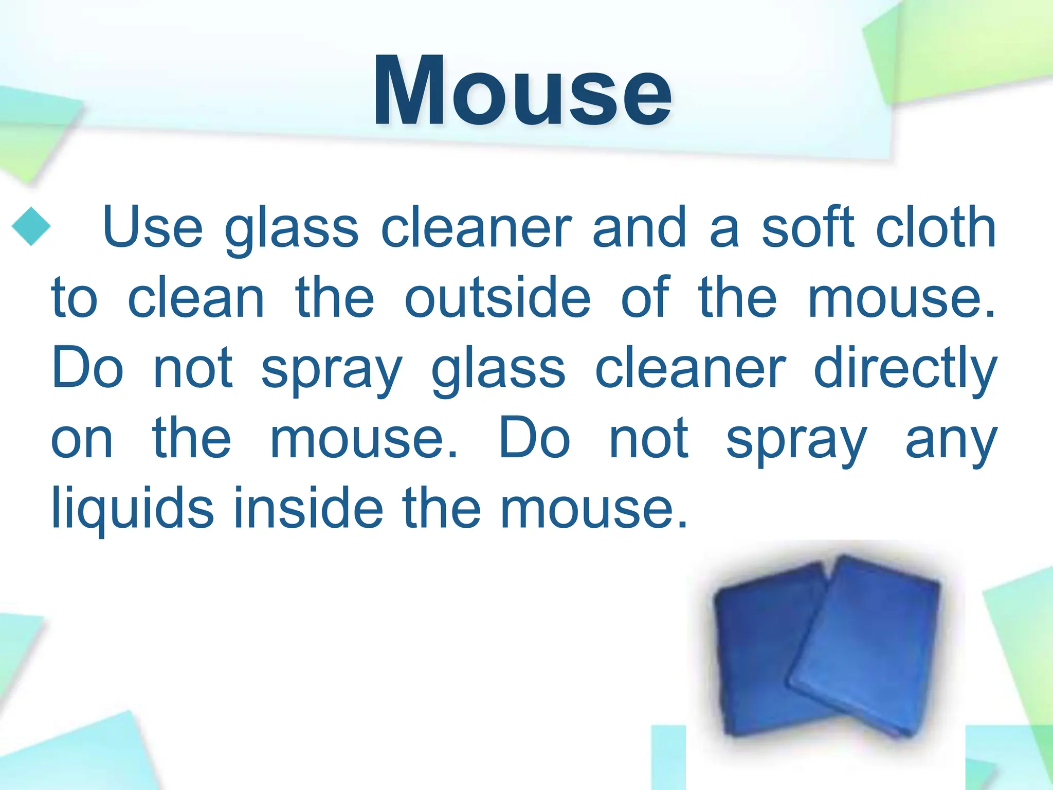 Mouse
Use glass cleaner and a soft cloth
to clean the outside of the mouse.
Do not spray glass cleaner directly
on the mouse. Do not spray any
liquids inside the mouse.
 