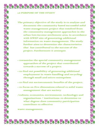 1.2 PURPOSE OF THE STUDY


The primary objective of the study is to analyze and
    document the community based successful solid
    waste management project that resulted from
    the community management approaches in the
    urban low-income settlement area, in accordance
    with UWEP aim of generating additional
    information on waste management. The study
    further aims to determine the characteristics
    that has contributed to the success of the
    project. Furthermore it attempts


- toexamine the special community management
     approaches of the project that contributed
     towards a success of a project.
- to find out possibility of generating additional
      employment in waste handling and recycling
      through small and micro enterprises.
- to find out socioeconomic benefits of the project.
- to focus on five dimensions related to solid waste
      management that are society
/culture, economics, environment, technology and
    organizations / institutions- to determine to
    what degree does community participation
    contribute to effective
waste management.
 