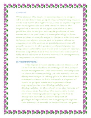 Mission:
Were choose this topic to communicate to people
who do not know the proper ways of throwing wastes
or do not know the right ways, same as separating the
non -biodegradable and tell them to how is the
important n wastes. if we open our mind to this
problem this is not just or simple problem of our
community or our country were planning to have
some project or simple steps to do have solutions and
information about wastes and to pursue others to
cooperate in this project or participate, so that all
people concern in this project and participates to
shop those calamities and make our nature or country
become unpolluted and less destructions and also to
help those student to known how waste management
is important to our environment..
INTRODUCTION
      This report or case study aims to discuss and
   to enrich the reader’s knowledge on the proper
   waste management .this case study can help you
   to clean our surrounding in this activity.we are
   doing to change in taking place in the social and
   economic status, to help maintain a disposal of
   waste or proper waste management about
   segregation the non-Biodegradable and
   Biodegradable in the school even the outside of
   the classroom, learning this case study is not
   only for learning proper segregation but to
   discipline ourself in proper disposal of
   garbage.Being student we are going to applied
   this activity to ourself to manufacture the great
 