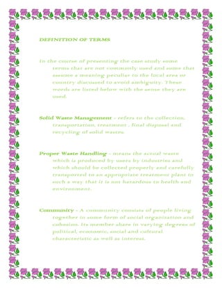 DEFINITION OF TERMS


In the course of presenting the case study some
     terms that are not commonly used and some that
     assume a meaning peculiar to the local area or
     country discussed to avoid ambiguity. These
     words are listed below with the sense they are
     used.


Solid Waste Management - refers to the collection,
     transportation, treatment , final disposal and
     recycling of solid wastes.


Proper Waste Handling - means the actual waste
    which is produced by users by industries and
    which should be collected properly and carefully
    transported to an appropriate treatment plant in
    such a way that it is not hazardous to health and
    environment.


Community - A community consists of people living
   together in some form of social organization and
   cohesion. Its member share in varying degrees of
   political, economic, social and cultural
   characteristic as well as interest.
 