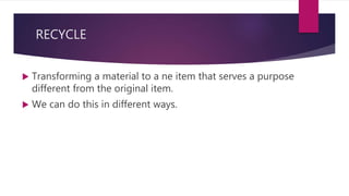 RECYCLE
 Transforming a material to a ne item that serves a purpose
different from the original item.
 We can do this in different ways.
 