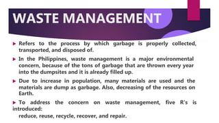 WASTE MANAGEMENT
 Refers to the process by which garbage is properly collected,
transported, and disposed of.
 In the Philippines, waste management is a major environmental
concern, because of the tons of garbage that are thrown every year
into the dumpsites and it is already filled up.
 Due to increase in population, many materials are used and the
materials are dump as garbage. Also, decreasing of the resources on
Earth.
 To address the concern on waste management, five R’s is
introduced:
reduce, reuse, recycle, recover, and repair.
 