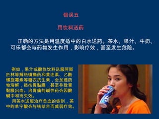 错误五

           用饮料送药

  正确的方法是用温度适中的白水送药。茶水、果汁、牛奶、
 可乐都会与药物发生作用，影响疗效，甚至发生危险。



 例如，果汁或酸性饮料送服阿斯
匹林等解热镇痛药和黄连素、乙酰
螺旋霉素等糖衣抗生素，会加速药
物溶解，损伤胃黏膜，甚至导致胃
黏膜出血。治胃痛的碱性药会因酸
碱中和而失效。
 用茶水送服治疗贫血的铁剂，茶
中的单宁酸会与铁结合而减弱疗效。
 