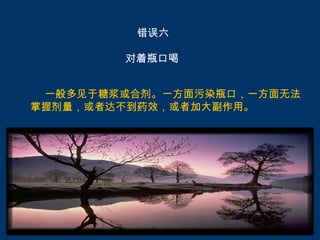 错误六

        对着瓶口喝


 一般多见于糖浆或合剂。一方面污染瓶口，一方面无法
掌握剂量，或者达不到药效，或者加大副作用。
 