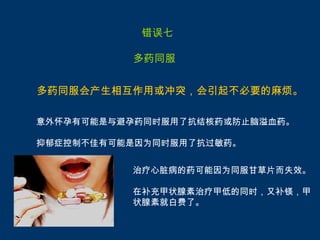 错误七

          多药同服


多药同服会产生相互作用或冲突，会引起不必要的麻烦。

意外怀孕有可能是与避孕药同时服用了抗结核药或防止脑溢血药。

抑郁症控制不佳有可能是因为同时服用了抗过敏药。


          治疗心脏病的药可能因为同服甘草片而失效。

          在补充甲状腺素治疗甲低的同时，又补镁，甲
          状腺素就白费了。
 