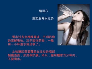 错误八

       服药后喝水过多




 喝水过多会稀释胃液，不利药物
的溶解吸收。对于固体药物，一般
用一小杯温水就足够了。

 止咳糖浆需要覆盖在发炎的咽部
黏膜表面，形成保护膜。所以，服用糖浆五分钟内，
不要喝水。
 