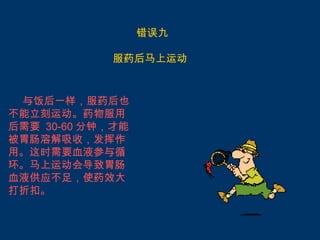 错误九

            服药后马上运动


 与饭后一样，服药后也
不能立刻运动。药物服用
后需要 30-60 分钟，才能
被胃肠溶解吸收，发挥作
用。这时需要血液参与循
环。马上运动会导致胃肠
血液供应不足，使药效大
打折扣。
 