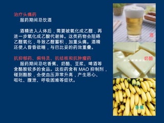 治疗头痛药
 服药期间忌饮酒

 酒精进入人体后，需要被氧化成乙醛，再
进一步氧化成乙酸代谢掉。这类药物会阻碍            酒
乙醛氧化，导致乙醛蓄积，加重头痛。酒精
还使人昏昏欲睡，与巴比妥的药效重叠。

抗抑郁药、痢特灵、抗结核和抗肿瘤药          奶酪
 服药期间忌吃香蕉、奶酪、豆浆、啤酒等
含酪胺较多的食品。这些药含有 MAO 抑制剂，
碰到酪胺，会使血压异常升高，产生恶心、
呕吐、腹泄、呼吸困难等症状。




                          香蕉
 
