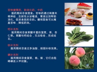 苦味健胃药、助消化药、中药
 服药期间忌食甜食。苦味药通过刺激末
梢神经，反射性分泌唾液、胃液达到帮助
消化、促进食欲的目的。糖和甜食可以掩
盖苦味，降低药效。

钙补充剂
 服用期间忌食草酸丰富的菠菜、茶、杏
仁等。草酸与钙结合，无法吸收，形成结
石。

铁补充剂
 服用期间忌食过多油脂，削弱补铁效果。

碘补充剂
 服用期间忌食菠菜、桃、梨，它们会阻
碍碘进入甲状腺。
 