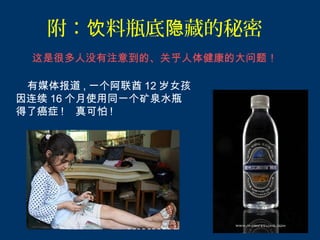 附：饮料瓶底隐藏的秘密
 这是很多人没有注意到的、关乎人体健康的大问题！

 有媒体报道 , 一个阿联酋 12 岁女孩
因连续 16 个月使用同一个矿泉水瓶
得了癌症 ! 真可怕 !
 