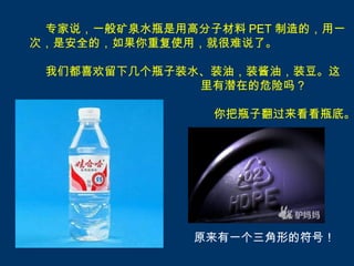 专家说，一般矿泉水瓶是用高分子材料 PET 制造的，用一
次，是安全的，如果你重复使用，就很难说了。

 我们都喜欢留下几个瓶子装水、装油，装酱油，装豆。这
              里有潜在的危险吗？

                你把瓶子翻过来看看瓶底。




               原来有一个三角形的符号！
 