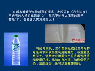 在超市看看所有饮料瓶的瓶底，发现只有《农夫山泉》
不透明的大桶的标识是“ 2” ，其它不论多么漂亮的瓶子，
都是“ 1” 。它的含义究竟是什么？




         有的专家说，三个箭头组成的三角形符
        号是可以回收再生利用的意思，与重复使
        用无关。消费者应根据这个符号辨别材质
        和使用环境。比如矿泉水瓶，如确保无污
        染，温度适合，是可以重复使用的。
 