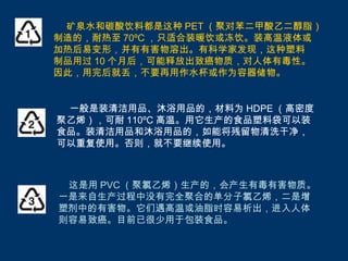 矿泉水和碳酸饮料都是这种 PET （聚对苯二甲酸乙二醇脂）
制造的，耐热至 70ºC ，只适合装暖饮或冻饮。装高温液体或
加热后易变形，并有有害物溶出。有科学家发现，这种塑料
制品用过 10 个月后，可能释放出致癌物质，对人体有毒性。
因此，用完后就丢，不要再用作水杯或作为容器储物。


 一般是装清洁用品、沐浴用品的，材料为 HDPE （高密度
聚乙烯），可耐 110ºC 高温。用它生产的食品塑料袋可以装
食品。装清洁用品和沐浴用品的，如能将残留物清洗干净，
可以重复使用。否则，就不要继续使用。



 这是用 PVC （聚氯乙烯）生产的，会产生有毒有害物质。
一是来自生产过程中没有完全聚合的单分子氯乙烯，二是增
塑剂中的有害物。它们遇高温或油脂时容易析出，进入人体
则容易致癌。目前已很少用于包装食品。
 