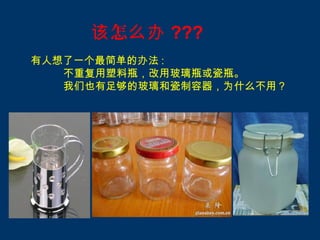 该 怎么办 ???
有人想了一个最简单的办法 :
   不重复用塑料瓶，改用玻璃瓶或瓷瓶。
   我们也有足够的玻璃和瓷制容器，为什么不用？
 