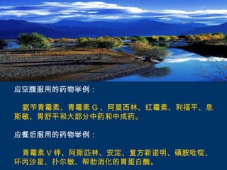 应空腹服用的药物举例：

 氨苄青霉素、青霉素 G 、阿莫西林、红霉素、利福平、息
斯敏、胃舒平和大部分中药和中成药。

应餐后服用的药物举例：

 青霉素 V 钾、阿斯匹林、安定、复方新诺明、磺胺吡啶、
环丙沙星、扑尔敏、帮助消化的胃蛋白酶。
 
