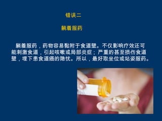 错误二

         躺着服药


 躺着服药，药物容易黏附于食道壁。不仅影响疗效还可
能刺激食道，引起咳嗽或局部炎症 ; 严重的甚至损伤食道
壁，埋下患食道癌的隐忧。所以，最好取坐位或站姿服药。
 