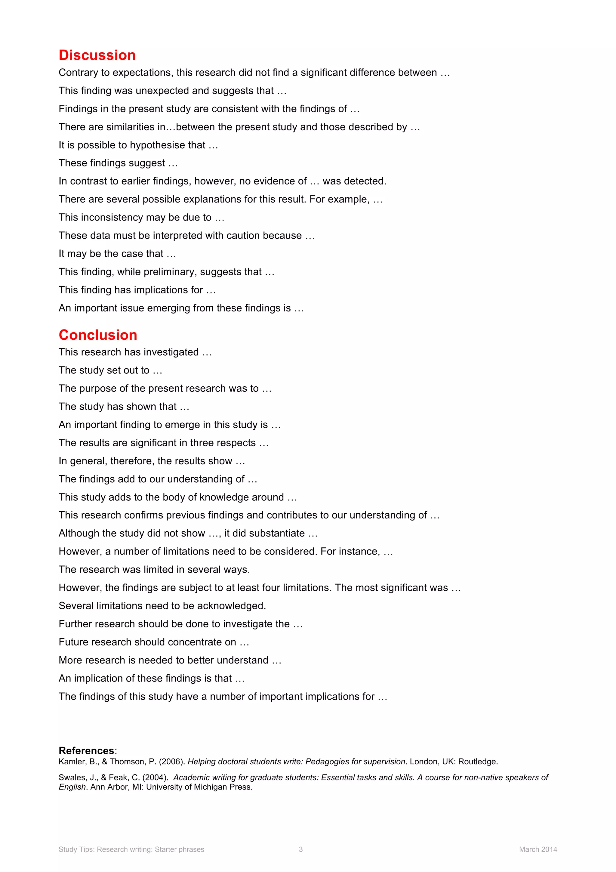 Discussion
Contrary to expectations, this research did not find a significant difference between …
This finding was unexpected and suggests that …
Findings in the present study are consistent with the findings of …
There are similarities in…between the present study and those described by …
It is possible to hypothesise that …
These findings suggest …
In contrast to earlier findings, however, no evidence of … was detected.
There are several possible explanations for this result. For example, …
This inconsistency may be due to …
These data must be interpreted with caution because …
It may be the case that …
This finding, while preliminary, suggests that …
This finding has implications for …
An important issue emerging from these findings is …
Conclusion
This research has investigated …
The study set out to …
The purpose of the present research was to …
The study has shown that …
An important finding to emerge in this study is …
The results are significant in three respects …
In general, therefore, the results show …
The findings add to our understanding of …
This study adds to the body of knowledge around …
This research confirms previous findings and contributes to our understanding of …
Although the study did not show …, it did substantiate …
However, a number of limitations need to be considered. For instance, …
The research was limited in several ways.
However, the findings are subject to at least four limitations. The most significant was …
Several limitations need to be acknowledged.
Further research should be done to investigate the …
Future research should concentrate on …
More research is needed to better understand …
An implication of these findings is that …
The findings of this study have a number of important implications for …
References:
Kamler, B., & Thomson, P. (2006). Helping doctoral students write: Pedagogies for supervision. London, UK: Routledge.
Swales, J., & Feak, C. (2004). Academic writing for graduate students: Essential tasks and skills. A course for non-native speakers of
English. Ann Arbor, MI: University of Michigan Press.
Study Tips: Research writing: Starter phrases 3 March 2014
 