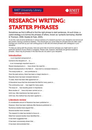 RESEARCH WRITING:
STARTER PHRASES
Sometimes we find it difficult to find the right phrase to start sentences. At such times, a
useful strategy is to borrow the phrases of others, known as ‘syntactic borrowing’ (Kamler
& Thomson, 2006; Swales & Feak, 2004).
To do this, look at some sentences in various sections of a research journal in your discipline and remove all
the content, leaving a sentence skeleton. This should give you some ideas for phrases that are often used.
Perhaps you could set up your own writing group or wiki site and share phrases with colleagues in your
discipline.
To help you along with the process, here are some lists of common phrases you might want to use in
particular sections of your thesis or exegesis. Please note, however, that these are general academic
phrases - there may be phrases in the lists that are not used in your discipline.
Introduction
… is an important component of …
Central to the discipline of … is …
…is an increasingly important issue in …
Recent developments in … have shown the need for …
Recent developments in the field of … have led to a renewed interest in …
This study builds on … and contributes to …
Over the past century, there has been a (major) decline in …
Recently there has been renewed interest in …
To date, there has been little agreement on …
A theoretical issue that has dominated the field for many years is …
The controversy over … has raged for many years.
The issue of … has recently grown in importance.
Most studies of … have only been carried out on …
Until now, little importance has been given to …
Until now, this method has only been applied to …
Literature review
A considerable amount of literature has been published on …
However, there has been relatively little literature published on …
Numerous studies have argued that …
Several studies have revealed …
The research to date has tended to focus on …
Data from several studies have identified the …
It has been suggested that …
It has been conclusively shown that …
It has been demonstrated that …
 