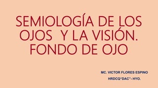 SEMIOLOGÍA DE LOS
OJOS Y LA VISIÓN.
FONDO DE OJO
MC. VICTOR FLORES ESPINO
HRDCQ“DAC”- HYO.
 