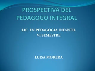 PROSPECTIVA DEL PEDAGOGO INTEGRAL LIC. EN PEDAGOGIA INFANTIL VI SEMESTRE  LUISA MORERA  