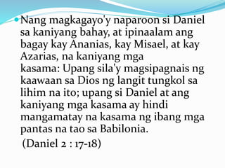 Nang magkagayo'y naparoon si Daniel
sa kaniyang bahay, at ipinaalam ang
bagay kay Ananias, kay Misael, at kay
Azarias, na kaniyang mga
kasama: Upang sila'y magsipagnais ng
kaawaan sa Dios ng langit tungkol sa
lihim na ito; upang si Daniel at ang
kaniyang mga kasama ay hindi
mangamatay na kasama ng ibang mga
pantas na tao sa Babilonia.
(Daniel 2 : 17-18)
 