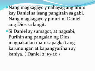 Nang magkagayo'y nahayag ang lihim
kay Daniel sa isang pangitain sa gabi.
Nang magkagayo'y pinuri ni Daniel
ang Dios sa langit.
Si Daniel ay sumagot, at nagsabi,
Purihin ang pangalan ng Dios
magpakailan man: sapagka't ang
karunungan at kapangyarihan ay
kaniya. ( Daniel 2: 19-20 )
 
