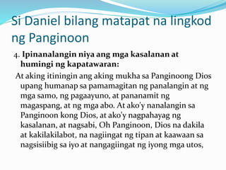 Si Daniel bilang matapat na lingkod
ng Panginoon
4. Ipinanalangin niya ang mga kasalanan at
humingi ng kapatawaran:
At aking itiningin ang aking mukha sa Panginoong Dios
upang humanap sa pamamagitan ng panalangin at ng
mga samo, ng pagaayuno, at pananamit ng
magaspang, at ng mga abo. At ako'y nanalangin sa
Panginoon kong Dios, at ako'y nagpahayag ng
kasalanan, at nagsabi, Oh Panginoon, Dios na dakila
at kakilakilabot, na nagiingat ng tipan at kaawaan sa
nagsisiibig sa iyo at nangagiingat ng iyong mga utos,
 